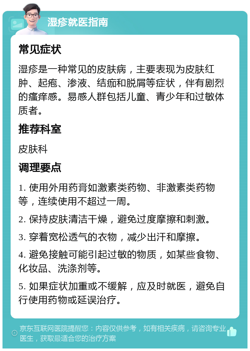 湿疹就医指南 常见症状 湿疹是一种常见的皮肤病，主要表现为皮肤红肿、起疱、渗液、结痂和脱屑等症状，伴有剧烈的瘙痒感。易感人群包括儿童、青少年和过敏体质者。 推荐科室 皮肤科 调理要点 1. 使用外用药膏如激素类药物、非激素类药物等，连续使用不超过一周。 2. 保持皮肤清洁干燥，避免过度摩擦和刺激。 3. 穿着宽松透气的衣物，减少出汗和摩擦。 4. 避免接触可能引起过敏的物质，如某些食物、化妆品、洗涤剂等。 5. 如果症状加重或不缓解，应及时就医，避免自行使用药物或延误治疗。