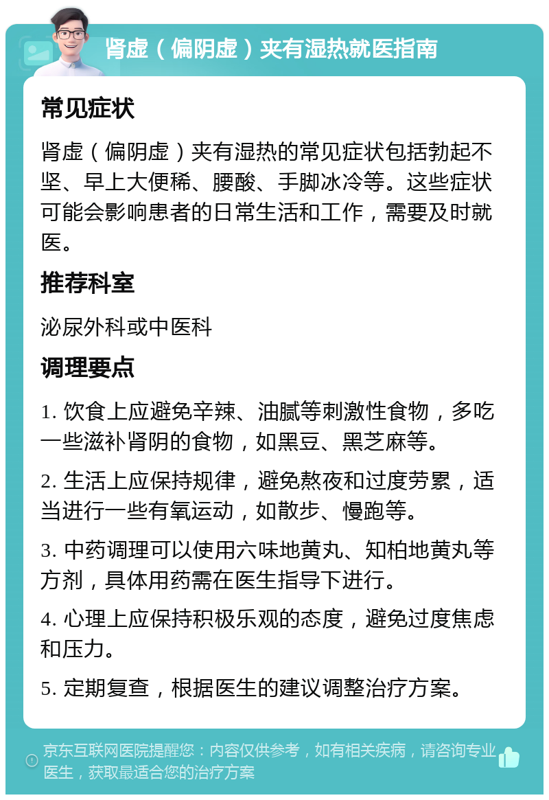 肾虚（偏阴虚）夹有湿热就医指南 常见症状 肾虚（偏阴虚）夹有湿热的常见症状包括勃起不坚、早上大便稀、腰酸、手脚冰冷等。这些症状可能会影响患者的日常生活和工作，需要及时就医。 推荐科室 泌尿外科或中医科 调理要点 1. 饮食上应避免辛辣、油腻等刺激性食物，多吃一些滋补肾阴的食物，如黑豆、黑芝麻等。 2. 生活上应保持规律，避免熬夜和过度劳累，适当进行一些有氧运动，如散步、慢跑等。 3. 中药调理可以使用六味地黄丸、知柏地黄丸等方剂，具体用药需在医生指导下进行。 4. 心理上应保持积极乐观的态度，避免过度焦虑和压力。 5. 定期复查，根据医生的建议调整治疗方案。