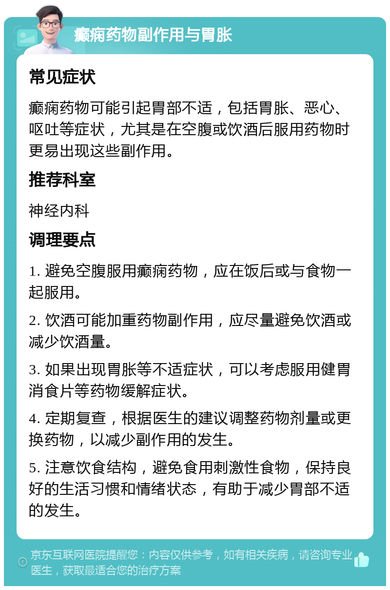 癫痫药物副作用与胃胀 常见症状 癫痫药物可能引起胃部不适，包括胃胀、恶心、呕吐等症状，尤其是在空腹或饮酒后服用药物时更易出现这些副作用。 推荐科室 神经内科 调理要点 1. 避免空腹服用癫痫药物，应在饭后或与食物一起服用。 2. 饮酒可能加重药物副作用，应尽量避免饮酒或减少饮酒量。 3. 如果出现胃胀等不适症状，可以考虑服用健胃消食片等药物缓解症状。 4. 定期复查，根据医生的建议调整药物剂量或更换药物，以减少副作用的发生。 5. 注意饮食结构，避免食用刺激性食物，保持良好的生活习惯和情绪状态，有助于减少胃部不适的发生。