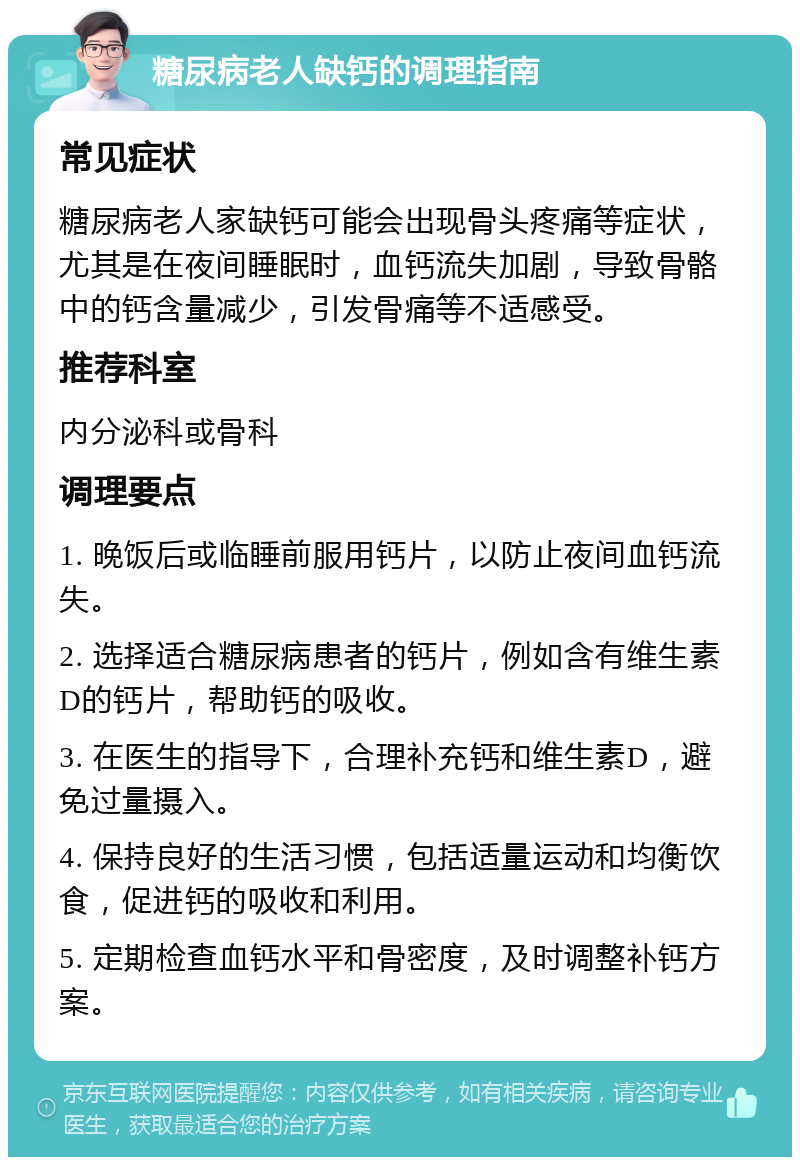 糖尿病老人缺钙的调理指南 常见症状 糖尿病老人家缺钙可能会出现骨头疼痛等症状，尤其是在夜间睡眠时，血钙流失加剧，导致骨骼中的钙含量减少，引发骨痛等不适感受。 推荐科室 内分泌科或骨科 调理要点 1. 晚饭后或临睡前服用钙片，以防止夜间血钙流失。 2. 选择适合糖尿病患者的钙片，例如含有维生素D的钙片，帮助钙的吸收。 3. 在医生的指导下，合理补充钙和维生素D，避免过量摄入。 4. 保持良好的生活习惯，包括适量运动和均衡饮食，促进钙的吸收和利用。 5. 定期检查血钙水平和骨密度，及时调整补钙方案。