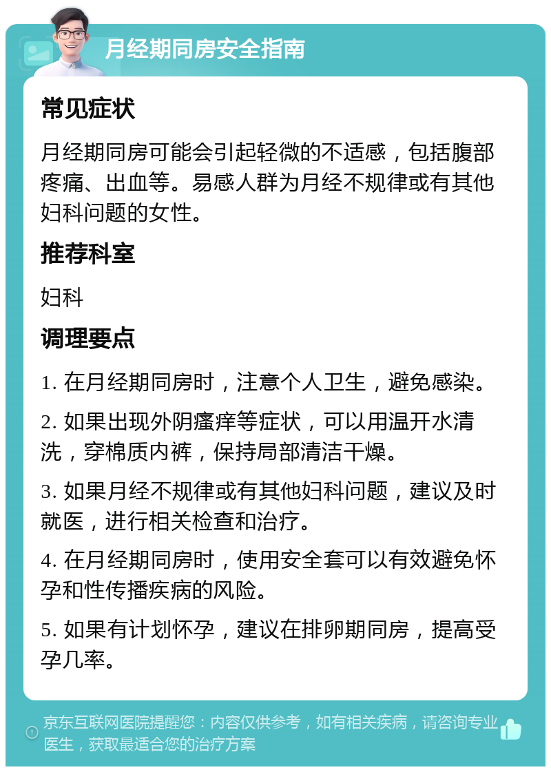 月经期同房安全指南 常见症状 月经期同房可能会引起轻微的不适感，包括腹部疼痛、出血等。易感人群为月经不规律或有其他妇科问题的女性。 推荐科室 妇科 调理要点 1. 在月经期同房时，注意个人卫生，避免感染。 2. 如果出现外阴瘙痒等症状，可以用温开水清洗，穿棉质内裤，保持局部清洁干燥。 3. 如果月经不规律或有其他妇科问题，建议及时就医，进行相关检查和治疗。 4. 在月经期同房时，使用安全套可以有效避免怀孕和性传播疾病的风险。 5. 如果有计划怀孕，建议在排卵期同房，提高受孕几率。