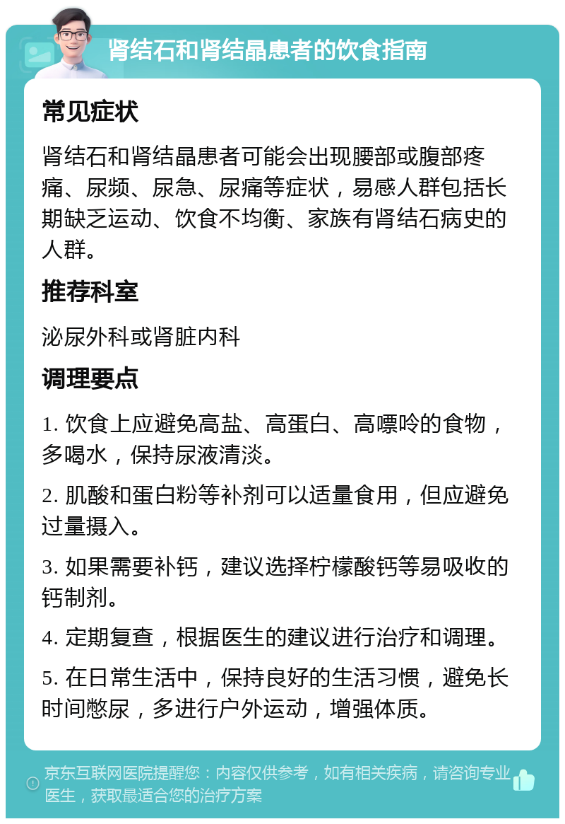 肾结石和肾结晶患者的饮食指南 常见症状 肾结石和肾结晶患者可能会出现腰部或腹部疼痛、尿频、尿急、尿痛等症状，易感人群包括长期缺乏运动、饮食不均衡、家族有肾结石病史的人群。 推荐科室 泌尿外科或肾脏内科 调理要点 1. 饮食上应避免高盐、高蛋白、高嘌呤的食物，多喝水，保持尿液清淡。 2. 肌酸和蛋白粉等补剂可以适量食用，但应避免过量摄入。 3. 如果需要补钙，建议选择柠檬酸钙等易吸收的钙制剂。 4. 定期复查，根据医生的建议进行治疗和调理。 5. 在日常生活中，保持良好的生活习惯，避免长时间憋尿，多进行户外运动，增强体质。