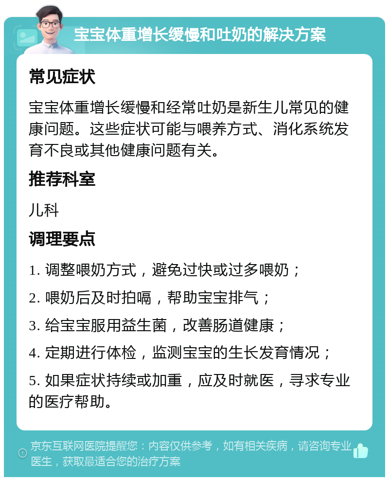 宝宝体重增长缓慢和吐奶的解决方案 常见症状 宝宝体重增长缓慢和经常吐奶是新生儿常见的健康问题。这些症状可能与喂养方式、消化系统发育不良或其他健康问题有关。 推荐科室 儿科 调理要点 1. 调整喂奶方式，避免过快或过多喂奶； 2. 喂奶后及时拍嗝，帮助宝宝排气； 3. 给宝宝服用益生菌，改善肠道健康； 4. 定期进行体检，监测宝宝的生长发育情况； 5. 如果症状持续或加重，应及时就医，寻求专业的医疗帮助。