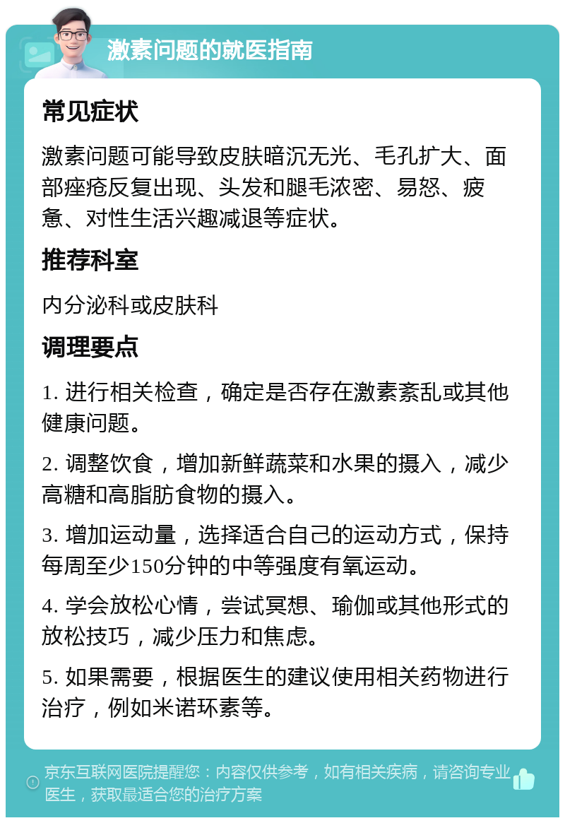 激素问题的就医指南 常见症状 激素问题可能导致皮肤暗沉无光、毛孔扩大、面部痤疮反复出现、头发和腿毛浓密、易怒、疲惫、对性生活兴趣减退等症状。 推荐科室 内分泌科或皮肤科 调理要点 1. 进行相关检查，确定是否存在激素紊乱或其他健康问题。 2. 调整饮食，增加新鲜蔬菜和水果的摄入，减少高糖和高脂肪食物的摄入。 3. 增加运动量，选择适合自己的运动方式，保持每周至少150分钟的中等强度有氧运动。 4. 学会放松心情，尝试冥想、瑜伽或其他形式的放松技巧，减少压力和焦虑。 5. 如果需要，根据医生的建议使用相关药物进行治疗，例如米诺环素等。