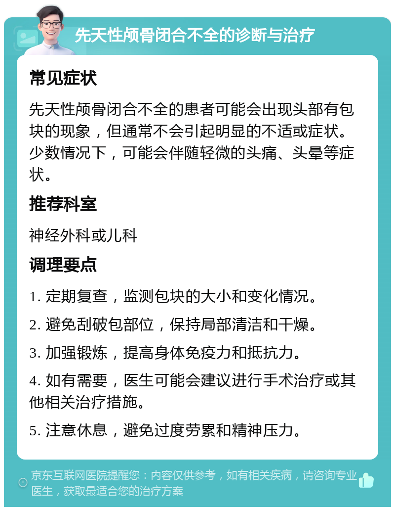 先天性颅骨闭合不全的诊断与治疗 常见症状 先天性颅骨闭合不全的患者可能会出现头部有包块的现象，但通常不会引起明显的不适或症状。少数情况下，可能会伴随轻微的头痛、头晕等症状。 推荐科室 神经外科或儿科 调理要点 1. 定期复查，监测包块的大小和变化情况。 2. 避免刮破包部位，保持局部清洁和干燥。 3. 加强锻炼，提高身体免疫力和抵抗力。 4. 如有需要，医生可能会建议进行手术治疗或其他相关治疗措施。 5. 注意休息，避免过度劳累和精神压力。