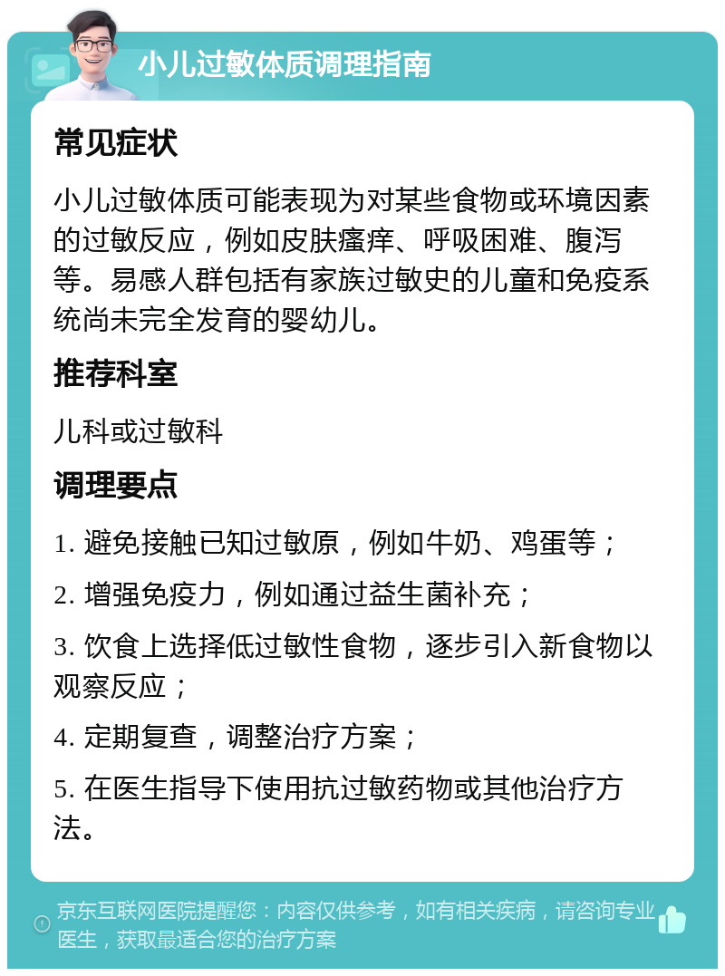 小儿过敏体质调理指南 常见症状 小儿过敏体质可能表现为对某些食物或环境因素的过敏反应，例如皮肤瘙痒、呼吸困难、腹泻等。易感人群包括有家族过敏史的儿童和免疫系统尚未完全发育的婴幼儿。 推荐科室 儿科或过敏科 调理要点 1. 避免接触已知过敏原，例如牛奶、鸡蛋等； 2. 增强免疫力，例如通过益生菌补充； 3. 饮食上选择低过敏性食物，逐步引入新食物以观察反应； 4. 定期复查，调整治疗方案； 5. 在医生指导下使用抗过敏药物或其他治疗方法。