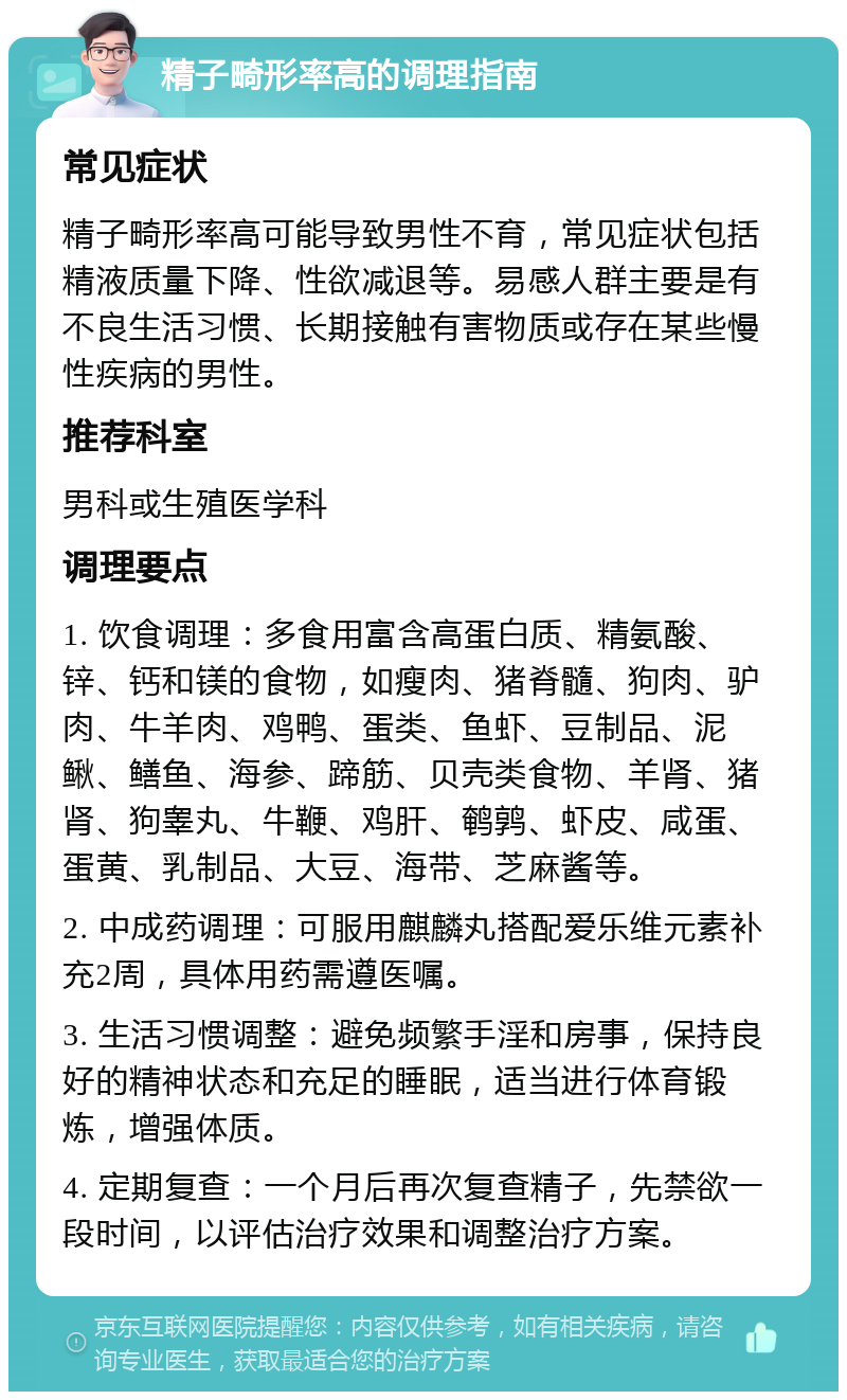 精子畸形率高的调理指南 常见症状 精子畸形率高可能导致男性不育，常见症状包括精液质量下降、性欲减退等。易感人群主要是有不良生活习惯、长期接触有害物质或存在某些慢性疾病的男性。 推荐科室 男科或生殖医学科 调理要点 1. 饮食调理：多食用富含高蛋白质、精氨酸、锌、钙和镁的食物，如瘦肉、猪脊髓、狗肉、驴肉、牛羊肉、鸡鸭、蛋类、鱼虾、豆制品、泥鳅、鳝鱼、海参、蹄筋、贝壳类食物、羊肾、猪肾、狗睾丸、牛鞭、鸡肝、鹌鹑、虾皮、咸蛋、蛋黄、乳制品、大豆、海带、芝麻酱等。 2. 中成药调理：可服用麒麟丸搭配爱乐维元素补充2周，具体用药需遵医嘱。 3. 生活习惯调整：避免频繁手淫和房事，保持良好的精神状态和充足的睡眠，适当进行体育锻炼，增强体质。 4. 定期复查：一个月后再次复查精子，先禁欲一段时间，以评估治疗效果和调整治疗方案。