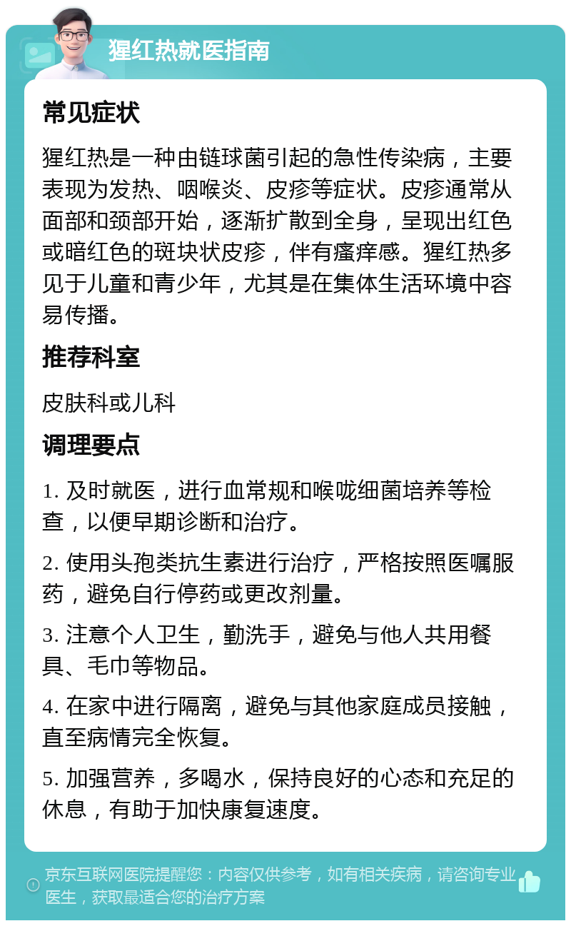 猩红热就医指南 常见症状 猩红热是一种由链球菌引起的急性传染病，主要表现为发热、咽喉炎、皮疹等症状。皮疹通常从面部和颈部开始，逐渐扩散到全身，呈现出红色或暗红色的斑块状皮疹，伴有瘙痒感。猩红热多见于儿童和青少年，尤其是在集体生活环境中容易传播。 推荐科室 皮肤科或儿科 调理要点 1. 及时就医，进行血常规和喉咙细菌培养等检查，以便早期诊断和治疗。 2. 使用头孢类抗生素进行治疗，严格按照医嘱服药，避免自行停药或更改剂量。 3. 注意个人卫生，勤洗手，避免与他人共用餐具、毛巾等物品。 4. 在家中进行隔离，避免与其他家庭成员接触，直至病情完全恢复。 5. 加强营养，多喝水，保持良好的心态和充足的休息，有助于加快康复速度。