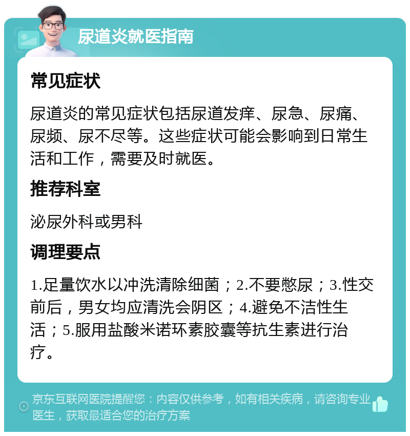 尿道炎就医指南 常见症状 尿道炎的常见症状包括尿道发痒、尿急、尿痛、尿频、尿不尽等。这些症状可能会影响到日常生活和工作，需要及时就医。 推荐科室 泌尿外科或男科 调理要点 1.足量饮水以冲洗清除细菌；2.不要憋尿；3.性交前后，男女均应清洗会阴区；4.避免不洁性生活；5.服用盐酸米诺环素胶囊等抗生素进行治疗。