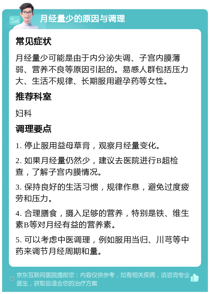 月经量少的原因与调理 常见症状 月经量少可能是由于内分泌失调、子宫内膜薄弱、营养不良等原因引起的。易感人群包括压力大、生活不规律、长期服用避孕药等女性。 推荐科室 妇科 调理要点 1. 停止服用益母草膏，观察月经量变化。 2. 如果月经量仍然少，建议去医院进行B超检查，了解子宫内膜情况。 3. 保持良好的生活习惯，规律作息，避免过度疲劳和压力。 4. 合理膳食，摄入足够的营养，特别是铁、维生素B等对月经有益的营养素。 5. 可以考虑中医调理，例如服用当归、川芎等中药来调节月经周期和量。