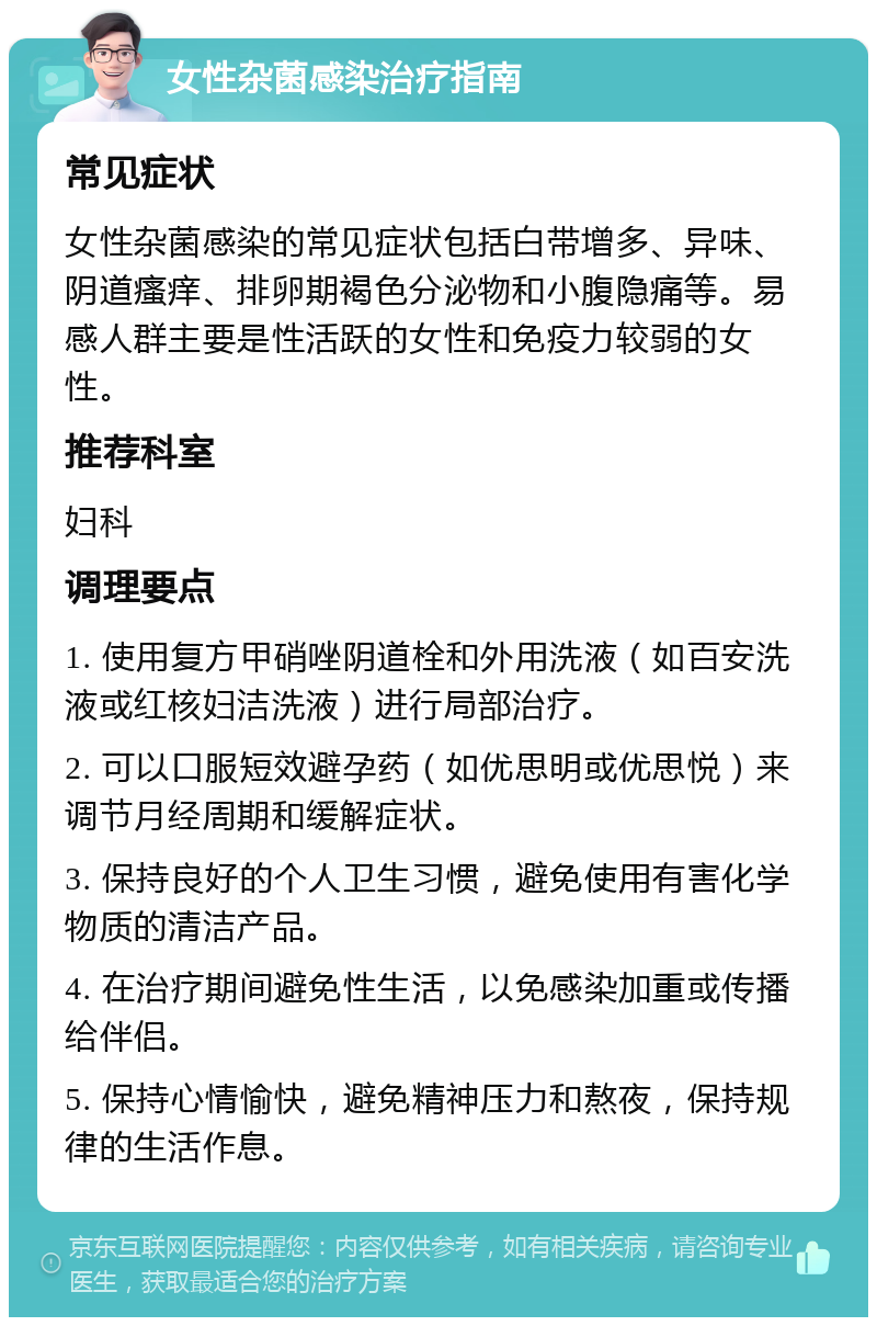 女性杂菌感染治疗指南 常见症状 女性杂菌感染的常见症状包括白带增多、异味、阴道瘙痒、排卵期褐色分泌物和小腹隐痛等。易感人群主要是性活跃的女性和免疫力较弱的女性。 推荐科室 妇科 调理要点 1. 使用复方甲硝唑阴道栓和外用洗液（如百安洗液或红核妇洁洗液）进行局部治疗。 2. 可以口服短效避孕药（如优思明或优思悦）来调节月经周期和缓解症状。 3. 保持良好的个人卫生习惯，避免使用有害化学物质的清洁产品。 4. 在治疗期间避免性生活，以免感染加重或传播给伴侣。 5. 保持心情愉快，避免精神压力和熬夜，保持规律的生活作息。