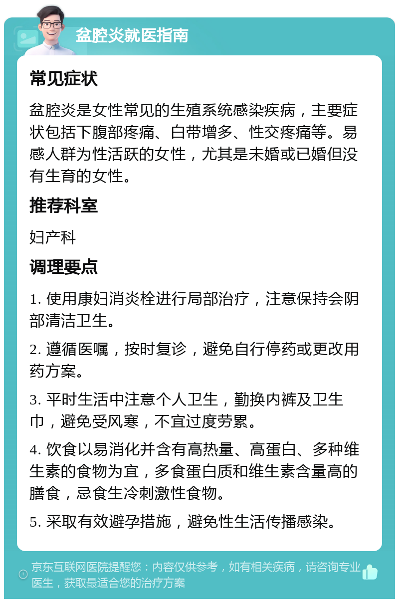 盆腔炎就医指南 常见症状 盆腔炎是女性常见的生殖系统感染疾病，主要症状包括下腹部疼痛、白带增多、性交疼痛等。易感人群为性活跃的女性，尤其是未婚或已婚但没有生育的女性。 推荐科室 妇产科 调理要点 1. 使用康妇消炎栓进行局部治疗，注意保持会阴部清洁卫生。 2. 遵循医嘱，按时复诊，避免自行停药或更改用药方案。 3. 平时生活中注意个人卫生，勤换内裤及卫生巾，避免受风寒，不宜过度劳累。 4. 饮食以易消化并含有高热量、高蛋白、多种维生素的食物为宜，多食蛋白质和维生素含量高的膳食，忌食生冷刺激性食物。 5. 采取有效避孕措施，避免性生活传播感染。