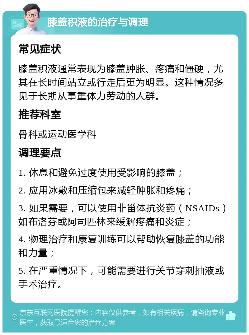 膝盖积液的治疗与调理 常见症状 膝盖积液通常表现为膝盖肿胀、疼痛和僵硬，尤其在长时间站立或行走后更为明显。这种情况多见于长期从事重体力劳动的人群。 推荐科室 骨科或运动医学科 调理要点 1. 休息和避免过度使用受影响的膝盖； 2. 应用冰敷和压缩包来减轻肿胀和疼痛； 3. 如果需要，可以使用非甾体抗炎药（NSAIDs）如布洛芬或阿司匹林来缓解疼痛和炎症； 4. 物理治疗和康复训练可以帮助恢复膝盖的功能和力量； 5. 在严重情况下，可能需要进行关节穿刺抽液或手术治疗。