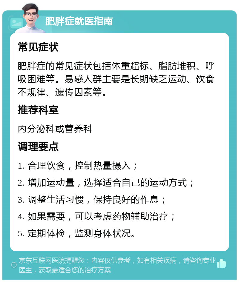 肥胖症就医指南 常见症状 肥胖症的常见症状包括体重超标、脂肪堆积、呼吸困难等。易感人群主要是长期缺乏运动、饮食不规律、遗传因素等。 推荐科室 内分泌科或营养科 调理要点 1. 合理饮食，控制热量摄入； 2. 增加运动量，选择适合自己的运动方式； 3. 调整生活习惯，保持良好的作息； 4. 如果需要，可以考虑药物辅助治疗； 5. 定期体检，监测身体状况。