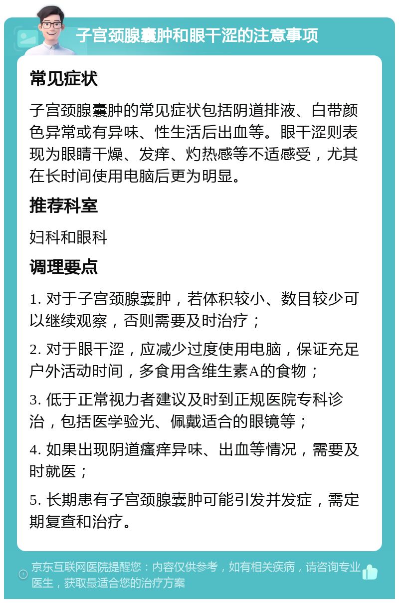 子宫颈腺囊肿和眼干涩的注意事项 常见症状 子宫颈腺囊肿的常见症状包括阴道排液、白带颜色异常或有异味、性生活后出血等。眼干涩则表现为眼睛干燥、发痒、灼热感等不适感受，尤其在长时间使用电脑后更为明显。 推荐科室 妇科和眼科 调理要点 1. 对于子宫颈腺囊肿，若体积较小、数目较少可以继续观察，否则需要及时治疗； 2. 对于眼干涩，应减少过度使用电脑，保证充足户外活动时间，多食用含维生素A的食物； 3. 低于正常视力者建议及时到正规医院专科诊治，包括医学验光、佩戴适合的眼镜等； 4. 如果出现阴道瘙痒异味、出血等情况，需要及时就医； 5. 长期患有子宫颈腺囊肿可能引发并发症，需定期复查和治疗。