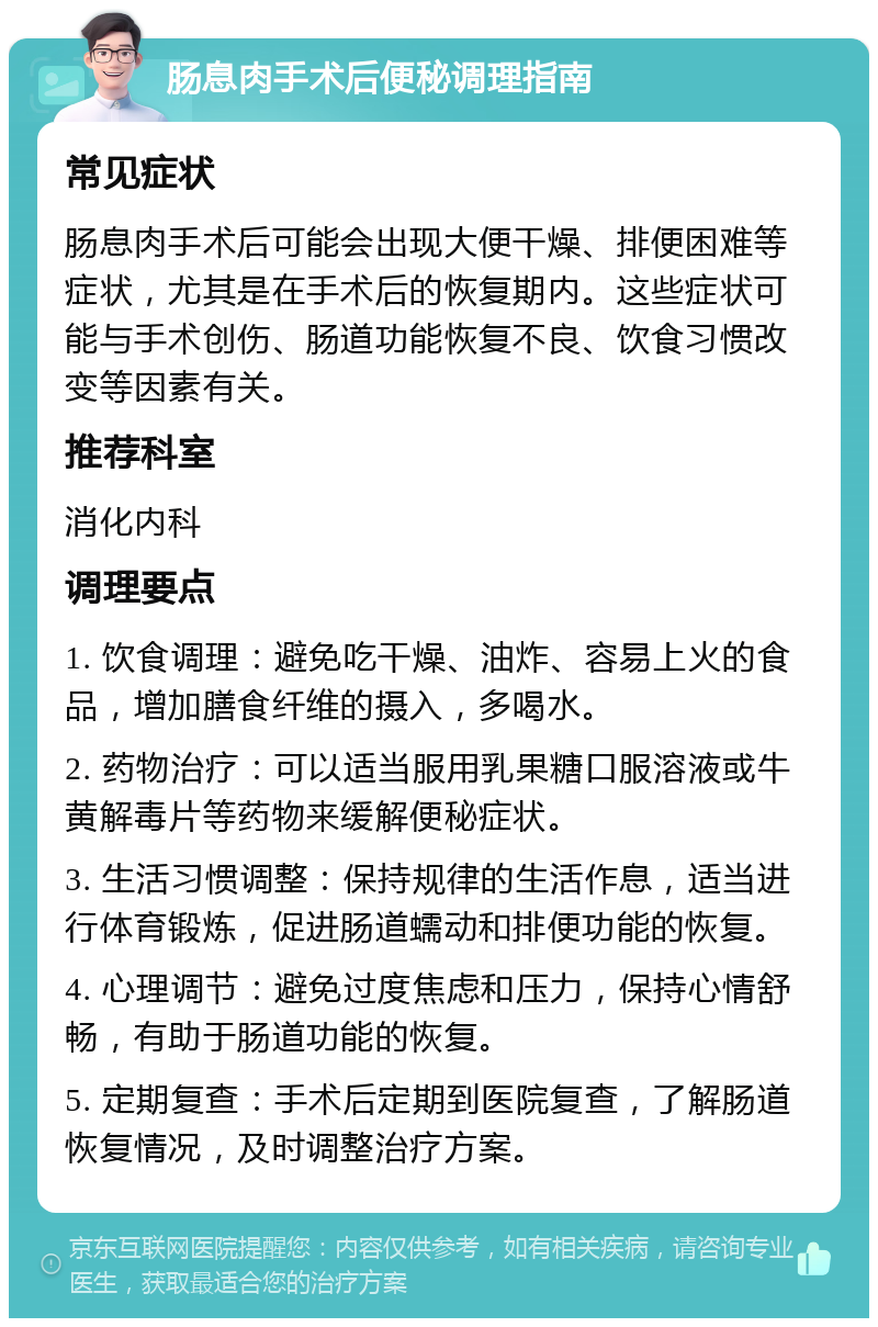 肠息肉手术后便秘调理指南 常见症状 肠息肉手术后可能会出现大便干燥、排便困难等症状，尤其是在手术后的恢复期内。这些症状可能与手术创伤、肠道功能恢复不良、饮食习惯改变等因素有关。 推荐科室 消化内科 调理要点 1. 饮食调理：避免吃干燥、油炸、容易上火的食品，增加膳食纤维的摄入，多喝水。 2. 药物治疗：可以适当服用乳果糖口服溶液或牛黄解毒片等药物来缓解便秘症状。 3. 生活习惯调整：保持规律的生活作息，适当进行体育锻炼，促进肠道蠕动和排便功能的恢复。 4. 心理调节：避免过度焦虑和压力，保持心情舒畅，有助于肠道功能的恢复。 5. 定期复查：手术后定期到医院复查，了解肠道恢复情况，及时调整治疗方案。