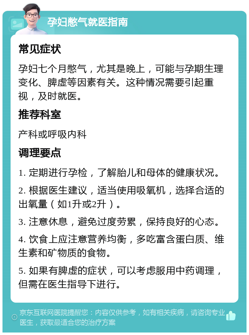 孕妇憋气就医指南 常见症状 孕妇七个月憋气，尤其是晚上，可能与孕期生理变化、脾虚等因素有关。这种情况需要引起重视，及时就医。 推荐科室 产科或呼吸内科 调理要点 1. 定期进行孕检，了解胎儿和母体的健康状况。 2. 根据医生建议，适当使用吸氧机，选择合适的出氧量（如1升或2升）。 3. 注意休息，避免过度劳累，保持良好的心态。 4. 饮食上应注意营养均衡，多吃富含蛋白质、维生素和矿物质的食物。 5. 如果有脾虚的症状，可以考虑服用中药调理，但需在医生指导下进行。