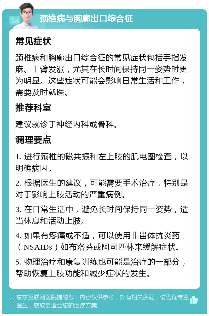 颈椎病与胸廓出口综合征 常见症状 颈椎病和胸廓出口综合征的常见症状包括手指发麻、手臂发涨，尤其在长时间保持同一姿势时更为明显。这些症状可能会影响日常生活和工作，需要及时就医。 推荐科室 建议就诊于神经内科或骨科。 调理要点 1. 进行颈椎的磁共振和左上肢的肌电图检查，以明确病因。 2. 根据医生的建议，可能需要手术治疗，特别是对于影响上肢活动的严重病例。 3. 在日常生活中，避免长时间保持同一姿势，适当休息和活动上肢。 4. 如果有疼痛或不适，可以使用非甾体抗炎药（NSAIDs）如布洛芬或阿司匹林来缓解症状。 5. 物理治疗和康复训练也可能是治疗的一部分，帮助恢复上肢功能和减少症状的发生。