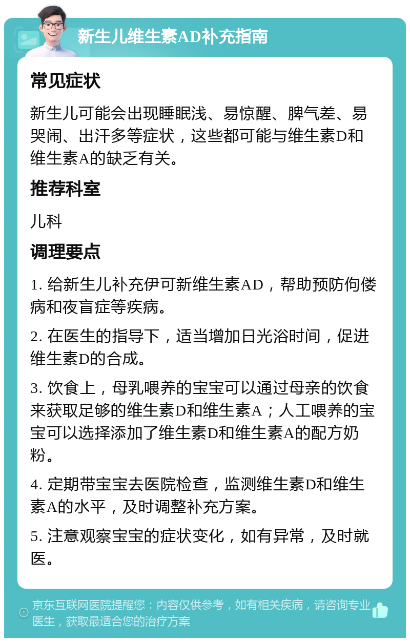 新生儿维生素AD补充指南 常见症状 新生儿可能会出现睡眠浅、易惊醒、脾气差、易哭闹、出汗多等症状，这些都可能与维生素D和维生素A的缺乏有关。 推荐科室 儿科 调理要点 1. 给新生儿补充伊可新维生素AD，帮助预防佝偻病和夜盲症等疾病。 2. 在医生的指导下，适当增加日光浴时间，促进维生素D的合成。 3. 饮食上，母乳喂养的宝宝可以通过母亲的饮食来获取足够的维生素D和维生素A；人工喂养的宝宝可以选择添加了维生素D和维生素A的配方奶粉。 4. 定期带宝宝去医院检查，监测维生素D和维生素A的水平，及时调整补充方案。 5. 注意观察宝宝的症状变化，如有异常，及时就医。