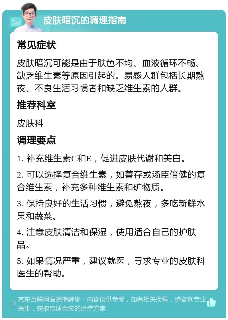 皮肤暗沉的调理指南 常见症状 皮肤暗沉可能是由于肤色不均、血液循环不畅、缺乏维生素等原因引起的。易感人群包括长期熬夜、不良生活习惯者和缺乏维生素的人群。 推荐科室 皮肤科 调理要点 1. 补充维生素C和E，促进皮肤代谢和美白。 2. 可以选择复合维生素，如善存或汤臣倍健的复合维生素，补充多种维生素和矿物质。 3. 保持良好的生活习惯，避免熬夜，多吃新鲜水果和蔬菜。 4. 注意皮肤清洁和保湿，使用适合自己的护肤品。 5. 如果情况严重，建议就医，寻求专业的皮肤科医生的帮助。