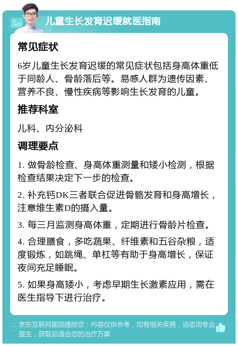 儿童生长发育迟缓就医指南 常见症状 6岁儿童生长发育迟缓的常见症状包括身高体重低于同龄人、骨龄落后等。易感人群为遗传因素、营养不良、慢性疾病等影响生长发育的儿童。 推荐科室 儿科、内分泌科 调理要点 1. 做骨龄检查、身高体重测量和矮小检测，根据检查结果决定下一步的检查。 2. 补充钙DK三者联合促进骨骼发育和身高增长，注意维生素D的摄入量。 3. 每三月监测身高体重，定期进行骨龄片检查。 4. 合理膳食，多吃蔬果、纤维素和五谷杂粮，适度锻炼，如跳绳、单杠等有助于身高增长，保证夜间充足睡眠。 5. 如果身高矮小，考虑早期生长激素应用，需在医生指导下进行治疗。