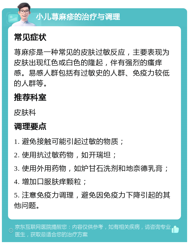 小儿荨麻疹的治疗与调理 常见症状 荨麻疹是一种常见的皮肤过敏反应，主要表现为皮肤出现红色或白色的隆起，伴有强烈的瘙痒感。易感人群包括有过敏史的人群、免疫力较低的人群等。 推荐科室 皮肤科 调理要点 1. 避免接触可能引起过敏的物质； 2. 使用抗过敏药物，如开瑞坦； 3. 使用外用药物，如炉甘石洗剂和地奈德乳膏； 4. 增加口服肤痒颗粒； 5. 注意免疫力调理，避免因免疫力下降引起的其他问题。