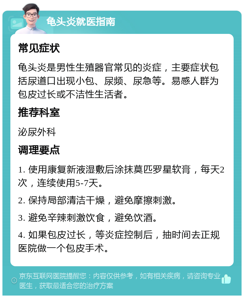 龟头炎就医指南 常见症状 龟头炎是男性生殖器官常见的炎症，主要症状包括尿道口出现小包、尿频、尿急等。易感人群为包皮过长或不洁性生活者。 推荐科室 泌尿外科 调理要点 1. 使用康复新液湿敷后涂抹莫匹罗星软膏，每天2次，连续使用5-7天。 2. 保持局部清洁干燥，避免摩擦刺激。 3. 避免辛辣刺激饮食，避免饮酒。 4. 如果包皮过长，等炎症控制后，抽时间去正规医院做一个包皮手术。