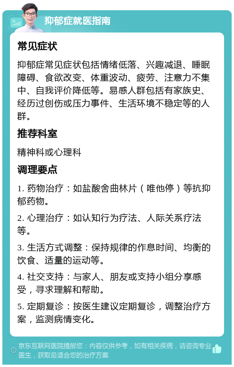 抑郁症就医指南 常见症状 抑郁症常见症状包括情绪低落、兴趣减退、睡眠障碍、食欲改变、体重波动、疲劳、注意力不集中、自我评价降低等。易感人群包括有家族史、经历过创伤或压力事件、生活环境不稳定等的人群。 推荐科室 精神科或心理科 调理要点 1. 药物治疗：如盐酸舍曲林片（唯他停）等抗抑郁药物。 2. 心理治疗：如认知行为疗法、人际关系疗法等。 3. 生活方式调整：保持规律的作息时间、均衡的饮食、适量的运动等。 4. 社交支持：与家人、朋友或支持小组分享感受，寻求理解和帮助。 5. 定期复诊：按医生建议定期复诊，调整治疗方案，监测病情变化。