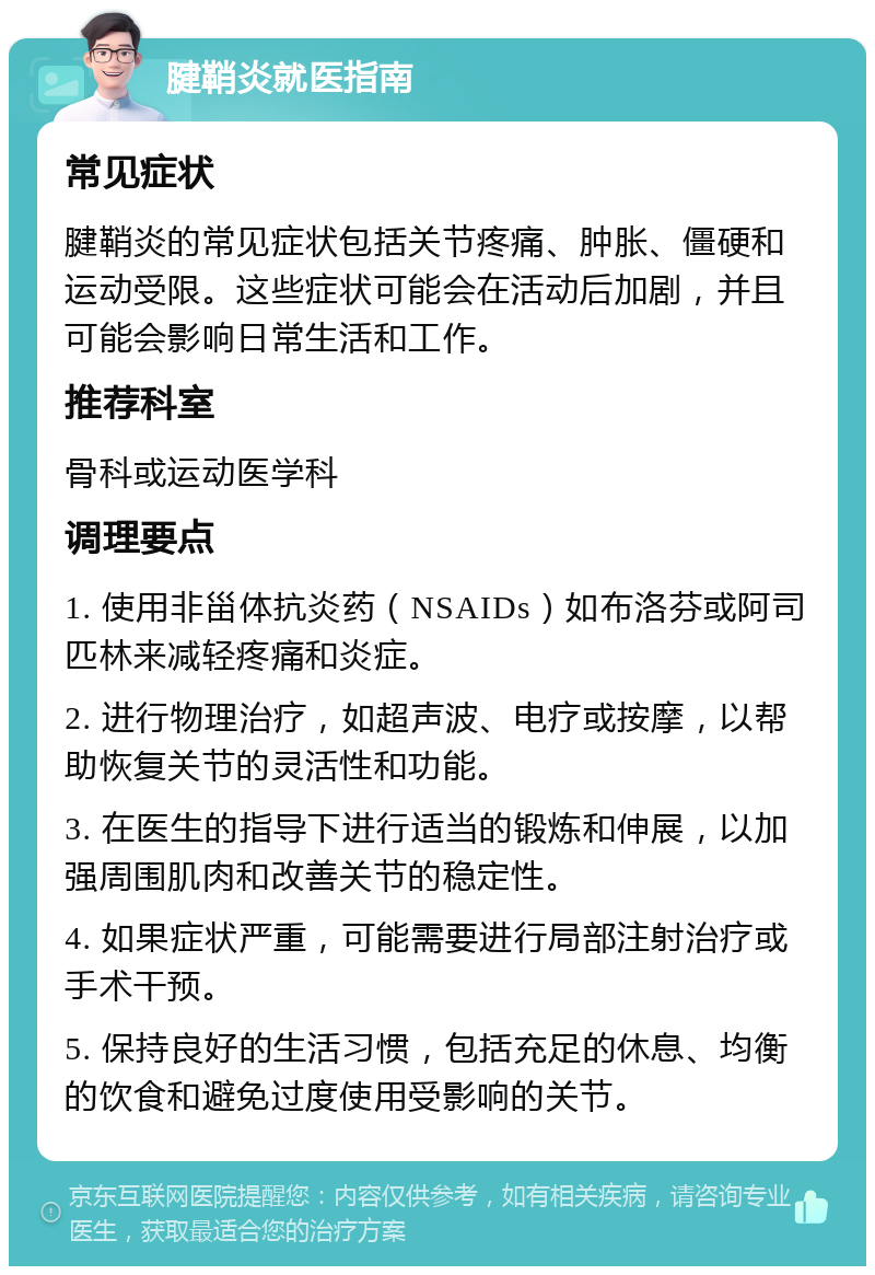 腱鞘炎就医指南 常见症状 腱鞘炎的常见症状包括关节疼痛、肿胀、僵硬和运动受限。这些症状可能会在活动后加剧，并且可能会影响日常生活和工作。 推荐科室 骨科或运动医学科 调理要点 1. 使用非甾体抗炎药（NSAIDs）如布洛芬或阿司匹林来减轻疼痛和炎症。 2. 进行物理治疗，如超声波、电疗或按摩，以帮助恢复关节的灵活性和功能。 3. 在医生的指导下进行适当的锻炼和伸展，以加强周围肌肉和改善关节的稳定性。 4. 如果症状严重，可能需要进行局部注射治疗或手术干预。 5. 保持良好的生活习惯，包括充足的休息、均衡的饮食和避免过度使用受影响的关节。