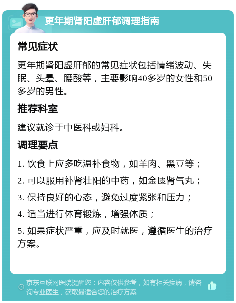 更年期肾阳虚肝郁调理指南 常见症状 更年期肾阳虚肝郁的常见症状包括情绪波动、失眠、头晕、腰酸等，主要影响40多岁的女性和50多岁的男性。 推荐科室 建议就诊于中医科或妇科。 调理要点 1. 饮食上应多吃温补食物，如羊肉、黑豆等； 2. 可以服用补肾壮阳的中药，如金匮肾气丸； 3. 保持良好的心态，避免过度紧张和压力； 4. 适当进行体育锻炼，增强体质； 5. 如果症状严重，应及时就医，遵循医生的治疗方案。