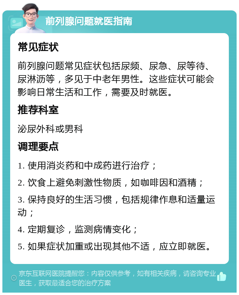 前列腺问题就医指南 常见症状 前列腺问题常见症状包括尿频、尿急、尿等待、尿淋沥等，多见于中老年男性。这些症状可能会影响日常生活和工作，需要及时就医。 推荐科室 泌尿外科或男科 调理要点 1. 使用消炎药和中成药进行治疗； 2. 饮食上避免刺激性物质，如咖啡因和酒精； 3. 保持良好的生活习惯，包括规律作息和适量运动； 4. 定期复诊，监测病情变化； 5. 如果症状加重或出现其他不适，应立即就医。