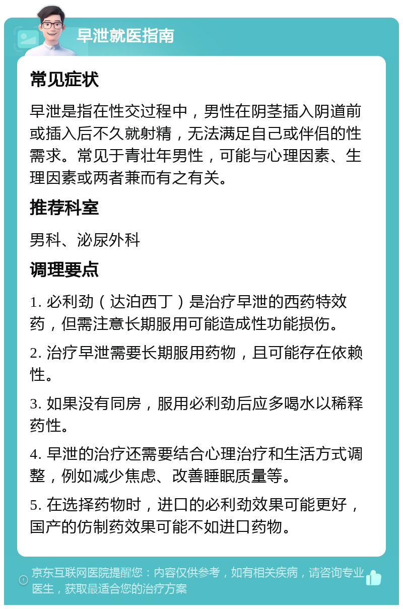 早泄就医指南 常见症状 早泄是指在性交过程中，男性在阴茎插入阴道前或插入后不久就射精，无法满足自己或伴侣的性需求。常见于青壮年男性，可能与心理因素、生理因素或两者兼而有之有关。 推荐科室 男科、泌尿外科 调理要点 1. 必利劲（达泊西丁）是治疗早泄的西药特效药，但需注意长期服用可能造成性功能损伤。 2. 治疗早泄需要长期服用药物，且可能存在依赖性。 3. 如果没有同房，服用必利劲后应多喝水以稀释药性。 4. 早泄的治疗还需要结合心理治疗和生活方式调整，例如减少焦虑、改善睡眠质量等。 5. 在选择药物时，进口的必利劲效果可能更好，国产的仿制药效果可能不如进口药物。