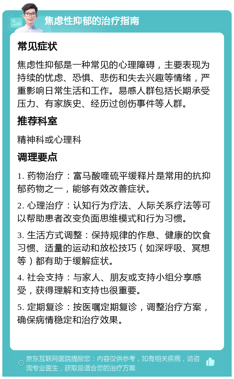 焦虑性抑郁的治疗指南 常见症状 焦虑性抑郁是一种常见的心理障碍，主要表现为持续的忧虑、恐惧、悲伤和失去兴趣等情绪，严重影响日常生活和工作。易感人群包括长期承受压力、有家族史、经历过创伤事件等人群。 推荐科室 精神科或心理科 调理要点 1. 药物治疗：富马酸喹硫平缓释片是常用的抗抑郁药物之一，能够有效改善症状。 2. 心理治疗：认知行为疗法、人际关系疗法等可以帮助患者改变负面思维模式和行为习惯。 3. 生活方式调整：保持规律的作息、健康的饮食习惯、适量的运动和放松技巧（如深呼吸、冥想等）都有助于缓解症状。 4. 社会支持：与家人、朋友或支持小组分享感受，获得理解和支持也很重要。 5. 定期复诊：按医嘱定期复诊，调整治疗方案，确保病情稳定和治疗效果。