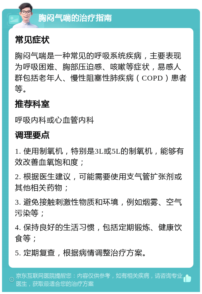 胸闷气喘的治疗指南 常见症状 胸闷气喘是一种常见的呼吸系统疾病，主要表现为呼吸困难、胸部压迫感、咳嗽等症状，易感人群包括老年人、慢性阻塞性肺疾病（COPD）患者等。 推荐科室 呼吸内科或心血管内科 调理要点 1. 使用制氧机，特别是3L或5L的制氧机，能够有效改善血氧饱和度； 2. 根据医生建议，可能需要使用支气管扩张剂或其他相关药物； 3. 避免接触刺激性物质和环境，例如烟雾、空气污染等； 4. 保持良好的生活习惯，包括定期锻炼、健康饮食等； 5. 定期复查，根据病情调整治疗方案。