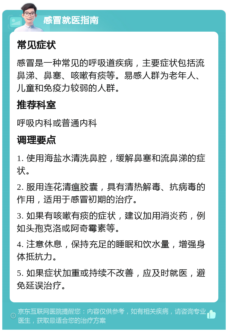 感冒就医指南 常见症状 感冒是一种常见的呼吸道疾病，主要症状包括流鼻涕、鼻塞、咳嗽有痰等。易感人群为老年人、儿童和免疫力较弱的人群。 推荐科室 呼吸内科或普通内科 调理要点 1. 使用海盐水清洗鼻腔，缓解鼻塞和流鼻涕的症状。 2. 服用连花清瘟胶囊，具有清热解毒、抗病毒的作用，适用于感冒初期的治疗。 3. 如果有咳嗽有痰的症状，建议加用消炎药，例如头孢克洛或阿奇霉素等。 4. 注意休息，保持充足的睡眠和饮水量，增强身体抵抗力。 5. 如果症状加重或持续不改善，应及时就医，避免延误治疗。