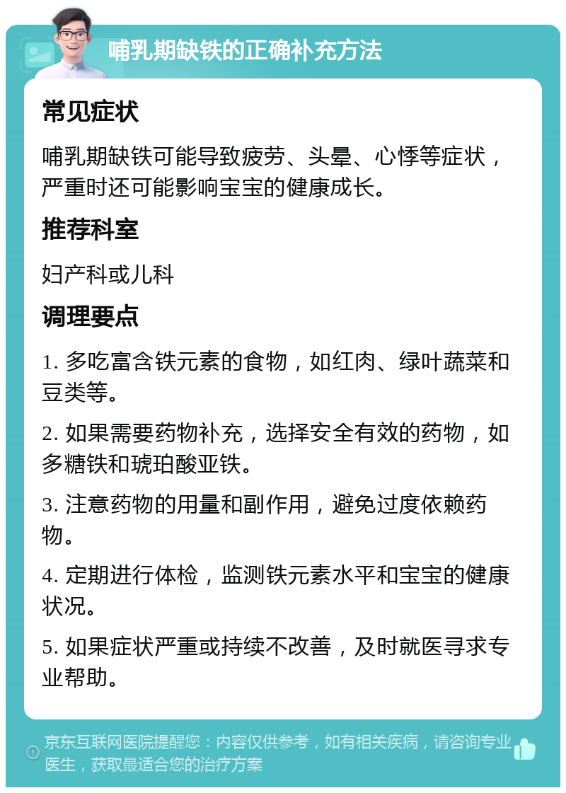 哺乳期缺铁的正确补充方法 常见症状 哺乳期缺铁可能导致疲劳、头晕、心悸等症状，严重时还可能影响宝宝的健康成长。 推荐科室 妇产科或儿科 调理要点 1. 多吃富含铁元素的食物，如红肉、绿叶蔬菜和豆类等。 2. 如果需要药物补充，选择安全有效的药物，如多糖铁和琥珀酸亚铁。 3. 注意药物的用量和副作用，避免过度依赖药物。 4. 定期进行体检，监测铁元素水平和宝宝的健康状况。 5. 如果症状严重或持续不改善，及时就医寻求专业帮助。