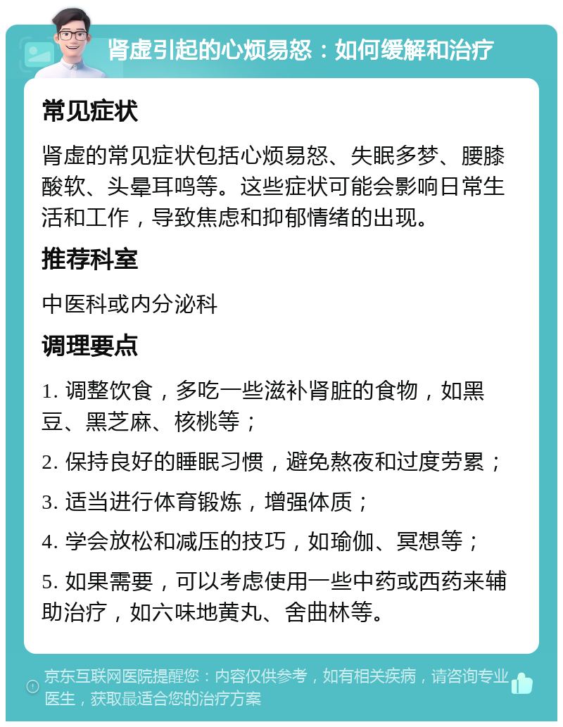 肾虚引起的心烦易怒：如何缓解和治疗 常见症状 肾虚的常见症状包括心烦易怒、失眠多梦、腰膝酸软、头晕耳鸣等。这些症状可能会影响日常生活和工作，导致焦虑和抑郁情绪的出现。 推荐科室 中医科或内分泌科 调理要点 1. 调整饮食，多吃一些滋补肾脏的食物，如黑豆、黑芝麻、核桃等； 2. 保持良好的睡眠习惯，避免熬夜和过度劳累； 3. 适当进行体育锻炼，增强体质； 4. 学会放松和减压的技巧，如瑜伽、冥想等； 5. 如果需要，可以考虑使用一些中药或西药来辅助治疗，如六味地黄丸、舍曲林等。