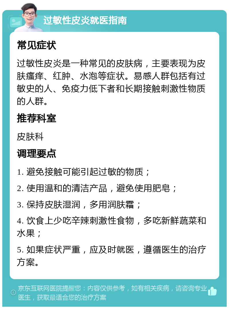 过敏性皮炎就医指南 常见症状 过敏性皮炎是一种常见的皮肤病，主要表现为皮肤瘙痒、红肿、水泡等症状。易感人群包括有过敏史的人、免疫力低下者和长期接触刺激性物质的人群。 推荐科室 皮肤科 调理要点 1. 避免接触可能引起过敏的物质； 2. 使用温和的清洁产品，避免使用肥皂； 3. 保持皮肤湿润，多用润肤霜； 4. 饮食上少吃辛辣刺激性食物，多吃新鲜蔬菜和水果； 5. 如果症状严重，应及时就医，遵循医生的治疗方案。