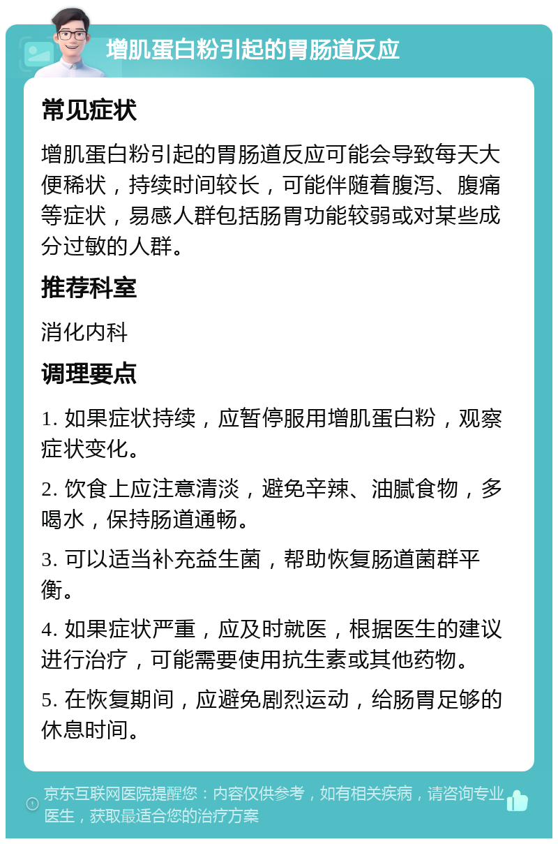 增肌蛋白粉引起的胃肠道反应 常见症状 增肌蛋白粉引起的胃肠道反应可能会导致每天大便稀状，持续时间较长，可能伴随着腹泻、腹痛等症状，易感人群包括肠胃功能较弱或对某些成分过敏的人群。 推荐科室 消化内科 调理要点 1. 如果症状持续，应暂停服用增肌蛋白粉，观察症状变化。 2. 饮食上应注意清淡，避免辛辣、油腻食物，多喝水，保持肠道通畅。 3. 可以适当补充益生菌，帮助恢复肠道菌群平衡。 4. 如果症状严重，应及时就医，根据医生的建议进行治疗，可能需要使用抗生素或其他药物。 5. 在恢复期间，应避免剧烈运动，给肠胃足够的休息时间。