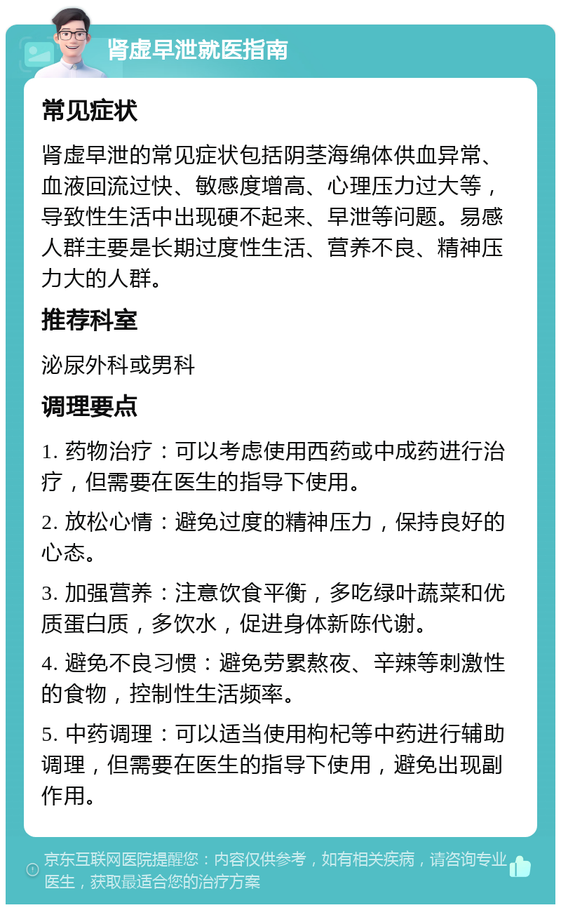 肾虚早泄就医指南 常见症状 肾虚早泄的常见症状包括阴茎海绵体供血异常、血液回流过快、敏感度增高、心理压力过大等，导致性生活中出现硬不起来、早泄等问题。易感人群主要是长期过度性生活、营养不良、精神压力大的人群。 推荐科室 泌尿外科或男科 调理要点 1. 药物治疗：可以考虑使用西药或中成药进行治疗，但需要在医生的指导下使用。 2. 放松心情：避免过度的精神压力，保持良好的心态。 3. 加强营养：注意饮食平衡，多吃绿叶蔬菜和优质蛋白质，多饮水，促进身体新陈代谢。 4. 避免不良习惯：避免劳累熬夜、辛辣等刺激性的食物，控制性生活频率。 5. 中药调理：可以适当使用枸杞等中药进行辅助调理，但需要在医生的指导下使用，避免出现副作用。