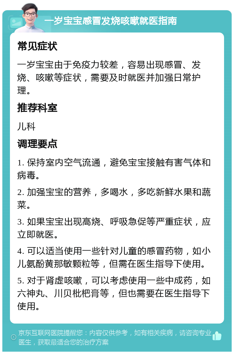 一岁宝宝感冒发烧咳嗽就医指南 常见症状 一岁宝宝由于免疫力较差，容易出现感冒、发烧、咳嗽等症状，需要及时就医并加强日常护理。 推荐科室 儿科 调理要点 1. 保持室内空气流通，避免宝宝接触有害气体和病毒。 2. 加强宝宝的营养，多喝水，多吃新鲜水果和蔬菜。 3. 如果宝宝出现高烧、呼吸急促等严重症状，应立即就医。 4. 可以适当使用一些针对儿童的感冒药物，如小儿氨酚黄那敏颗粒等，但需在医生指导下使用。 5. 对于肾虚咳嗽，可以考虑使用一些中成药，如六神丸、川贝枇杷膏等，但也需要在医生指导下使用。