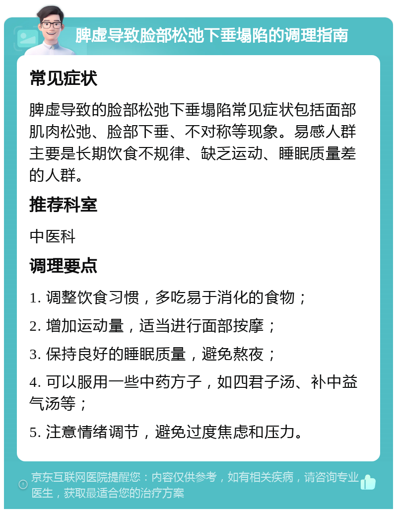 脾虚导致脸部松弛下垂塌陷的调理指南 常见症状 脾虚导致的脸部松弛下垂塌陷常见症状包括面部肌肉松弛、脸部下垂、不对称等现象。易感人群主要是长期饮食不规律、缺乏运动、睡眠质量差的人群。 推荐科室 中医科 调理要点 1. 调整饮食习惯，多吃易于消化的食物； 2. 增加运动量，适当进行面部按摩； 3. 保持良好的睡眠质量，避免熬夜； 4. 可以服用一些中药方子，如四君子汤、补中益气汤等； 5. 注意情绪调节，避免过度焦虑和压力。