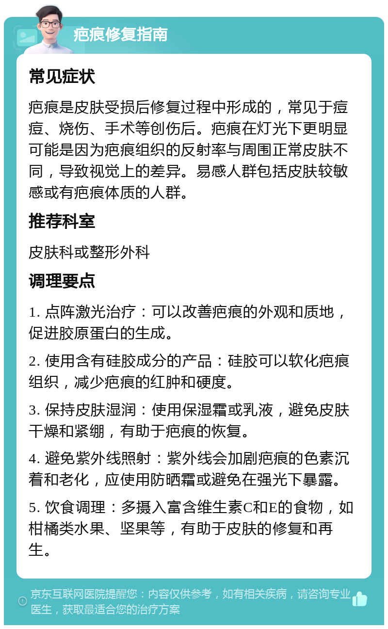 疤痕修复指南 常见症状 疤痕是皮肤受损后修复过程中形成的，常见于痘痘、烧伤、手术等创伤后。疤痕在灯光下更明显可能是因为疤痕组织的反射率与周围正常皮肤不同，导致视觉上的差异。易感人群包括皮肤较敏感或有疤痕体质的人群。 推荐科室 皮肤科或整形外科 调理要点 1. 点阵激光治疗：可以改善疤痕的外观和质地，促进胶原蛋白的生成。 2. 使用含有硅胶成分的产品：硅胶可以软化疤痕组织，减少疤痕的红肿和硬度。 3. 保持皮肤湿润：使用保湿霜或乳液，避免皮肤干燥和紧绷，有助于疤痕的恢复。 4. 避免紫外线照射：紫外线会加剧疤痕的色素沉着和老化，应使用防晒霜或避免在强光下暴露。 5. 饮食调理：多摄入富含维生素C和E的食物，如柑橘类水果、坚果等，有助于皮肤的修复和再生。