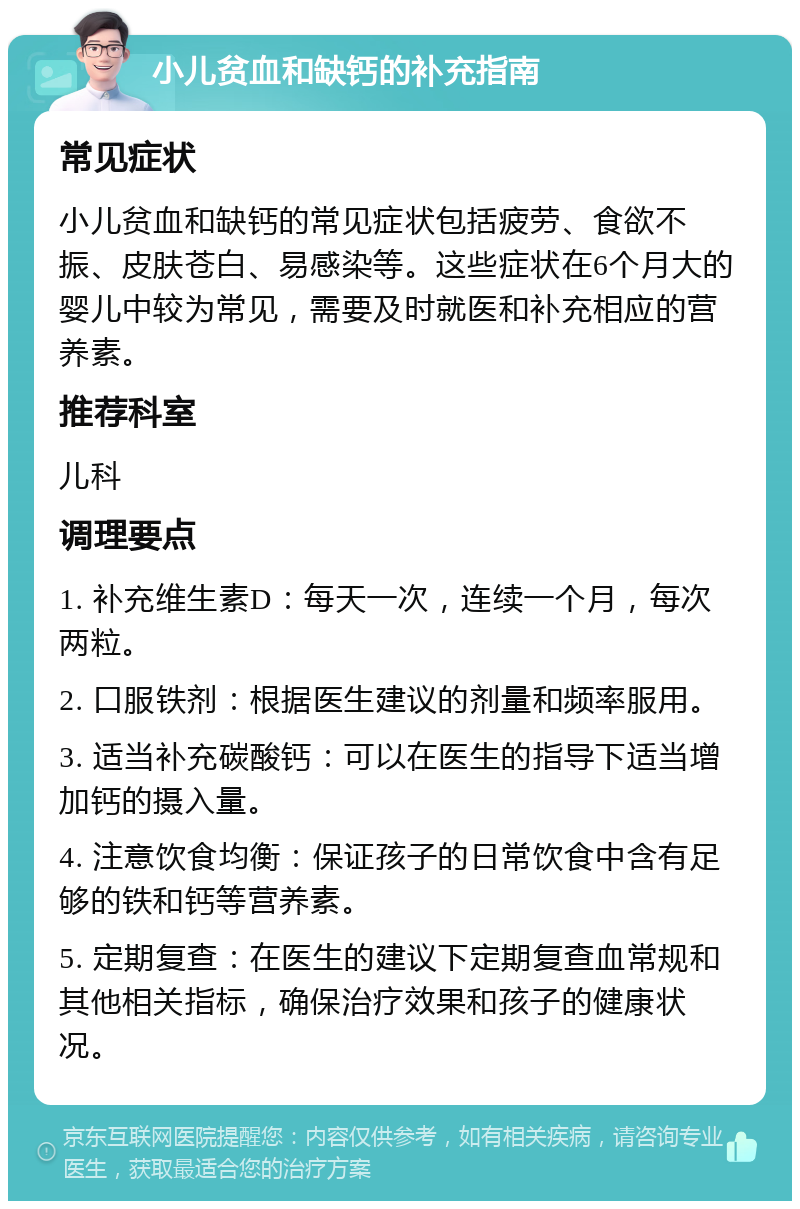 小儿贫血和缺钙的补充指南 常见症状 小儿贫血和缺钙的常见症状包括疲劳、食欲不振、皮肤苍白、易感染等。这些症状在6个月大的婴儿中较为常见，需要及时就医和补充相应的营养素。 推荐科室 儿科 调理要点 1. 补充维生素D：每天一次，连续一个月，每次两粒。 2. 口服铁剂：根据医生建议的剂量和频率服用。 3. 适当补充碳酸钙：可以在医生的指导下适当增加钙的摄入量。 4. 注意饮食均衡：保证孩子的日常饮食中含有足够的铁和钙等营养素。 5. 定期复查：在医生的建议下定期复查血常规和其他相关指标，确保治疗效果和孩子的健康状况。