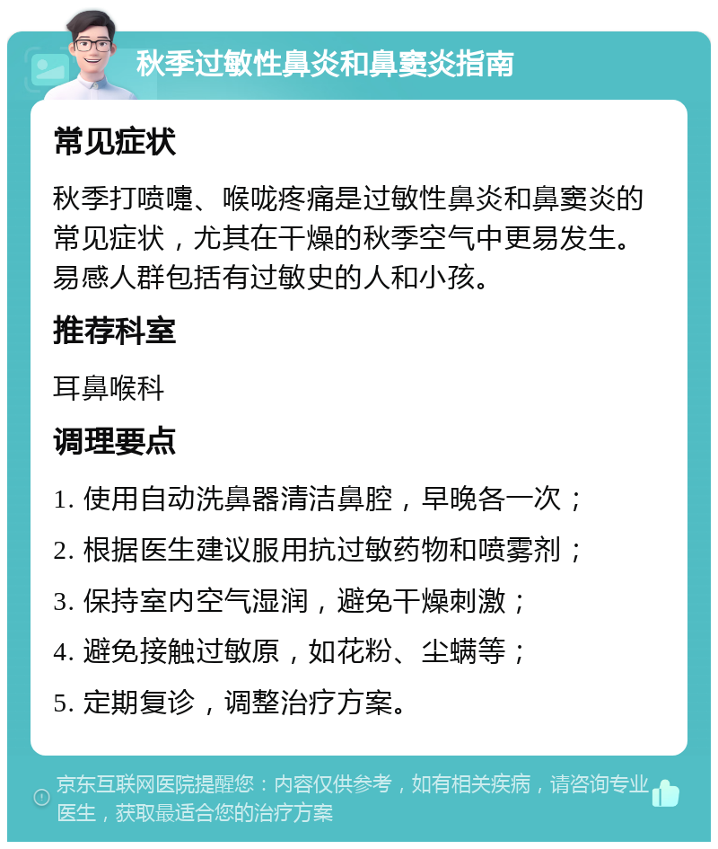 秋季过敏性鼻炎和鼻窦炎指南 常见症状 秋季打喷嚏、喉咙疼痛是过敏性鼻炎和鼻窦炎的常见症状，尤其在干燥的秋季空气中更易发生。易感人群包括有过敏史的人和小孩。 推荐科室 耳鼻喉科 调理要点 1. 使用自动洗鼻器清洁鼻腔，早晚各一次； 2. 根据医生建议服用抗过敏药物和喷雾剂； 3. 保持室内空气湿润，避免干燥刺激； 4. 避免接触过敏原，如花粉、尘螨等； 5. 定期复诊，调整治疗方案。