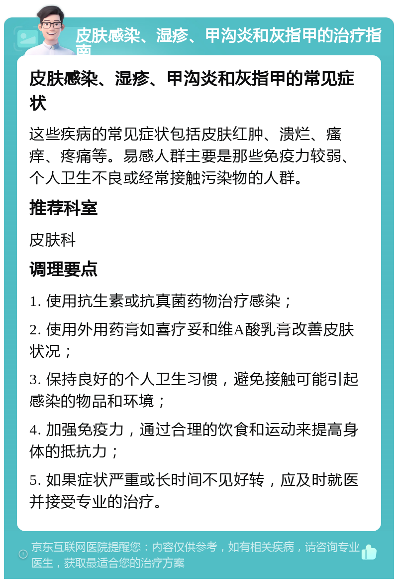 皮肤感染、湿疹、甲沟炎和灰指甲的治疗指南 皮肤感染、湿疹、甲沟炎和灰指甲的常见症状 这些疾病的常见症状包括皮肤红肿、溃烂、瘙痒、疼痛等。易感人群主要是那些免疫力较弱、个人卫生不良或经常接触污染物的人群。 推荐科室 皮肤科 调理要点 1. 使用抗生素或抗真菌药物治疗感染； 2. 使用外用药膏如喜疗妥和维A酸乳膏改善皮肤状况； 3. 保持良好的个人卫生习惯，避免接触可能引起感染的物品和环境； 4. 加强免疫力，通过合理的饮食和运动来提高身体的抵抗力； 5. 如果症状严重或长时间不见好转，应及时就医并接受专业的治疗。