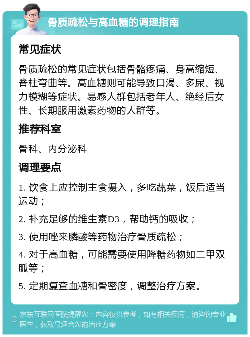 骨质疏松与高血糖的调理指南 常见症状 骨质疏松的常见症状包括骨骼疼痛、身高缩短、脊柱弯曲等。高血糖则可能导致口渴、多尿、视力模糊等症状。易感人群包括老年人、绝经后女性、长期服用激素药物的人群等。 推荐科室 骨科、内分泌科 调理要点 1. 饮食上应控制主食摄入，多吃蔬菜，饭后适当运动； 2. 补充足够的维生素D3，帮助钙的吸收； 3. 使用唑来膦酸等药物治疗骨质疏松； 4. 对于高血糖，可能需要使用降糖药物如二甲双胍等； 5. 定期复查血糖和骨密度，调整治疗方案。