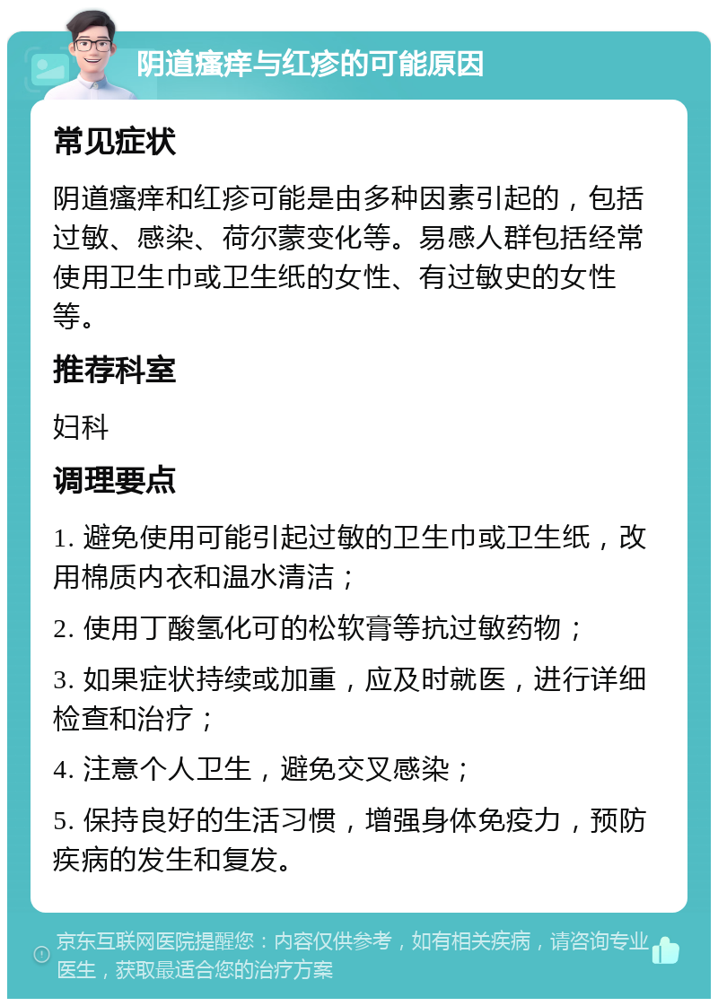 阴道瘙痒与红疹的可能原因 常见症状 阴道瘙痒和红疹可能是由多种因素引起的，包括过敏、感染、荷尔蒙变化等。易感人群包括经常使用卫生巾或卫生纸的女性、有过敏史的女性等。 推荐科室 妇科 调理要点 1. 避免使用可能引起过敏的卫生巾或卫生纸，改用棉质内衣和温水清洁； 2. 使用丁酸氢化可的松软膏等抗过敏药物； 3. 如果症状持续或加重，应及时就医，进行详细检查和治疗； 4. 注意个人卫生，避免交叉感染； 5. 保持良好的生活习惯，增强身体免疫力，预防疾病的发生和复发。