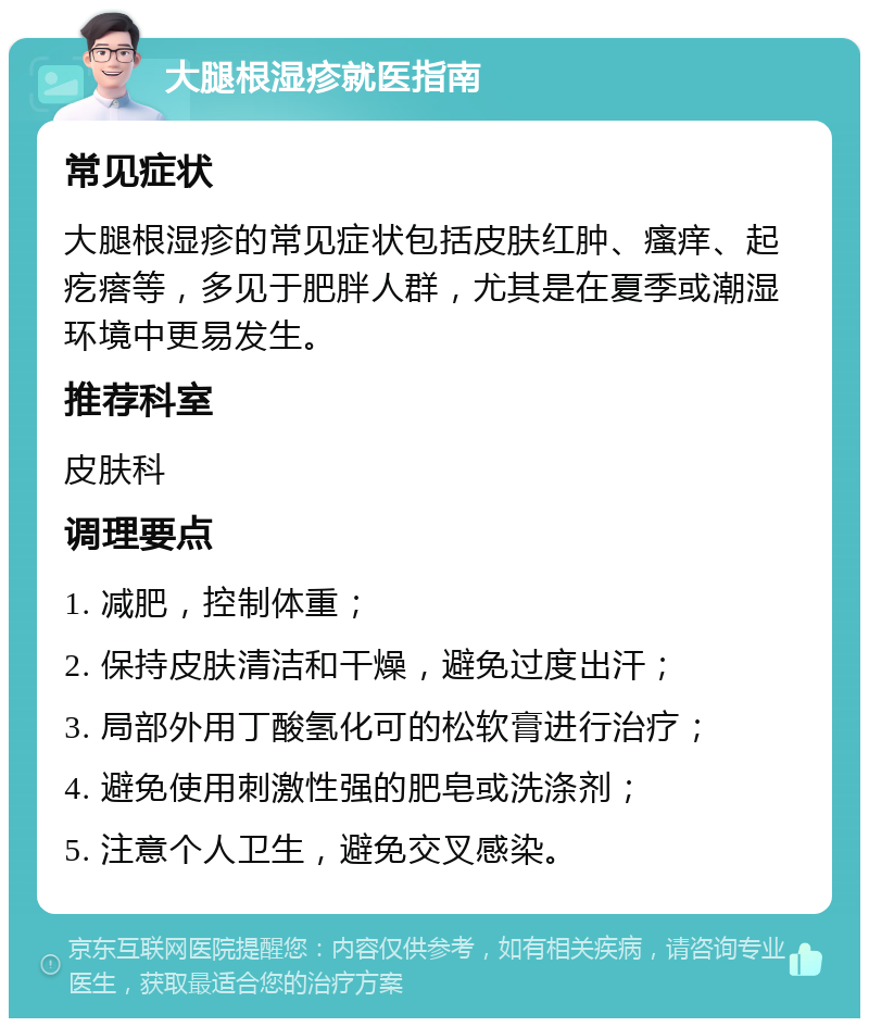 大腿根湿疹就医指南 常见症状 大腿根湿疹的常见症状包括皮肤红肿、瘙痒、起疙瘩等，多见于肥胖人群，尤其是在夏季或潮湿环境中更易发生。 推荐科室 皮肤科 调理要点 1. 减肥，控制体重； 2. 保持皮肤清洁和干燥，避免过度出汗； 3. 局部外用丁酸氢化可的松软膏进行治疗； 4. 避免使用刺激性强的肥皂或洗涤剂； 5. 注意个人卫生，避免交叉感染。