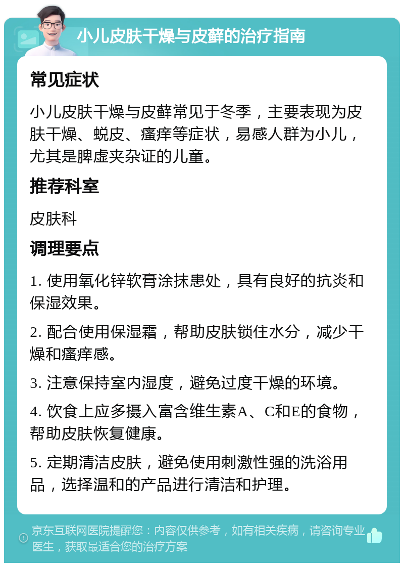 小儿皮肤干燥与皮藓的治疗指南 常见症状 小儿皮肤干燥与皮藓常见于冬季，主要表现为皮肤干燥、蜕皮、瘙痒等症状，易感人群为小儿，尤其是脾虚夹杂证的儿童。 推荐科室 皮肤科 调理要点 1. 使用氧化锌软膏涂抹患处，具有良好的抗炎和保湿效果。 2. 配合使用保湿霜，帮助皮肤锁住水分，减少干燥和瘙痒感。 3. 注意保持室内湿度，避免过度干燥的环境。 4. 饮食上应多摄入富含维生素A、C和E的食物，帮助皮肤恢复健康。 5. 定期清洁皮肤，避免使用刺激性强的洗浴用品，选择温和的产品进行清洁和护理。